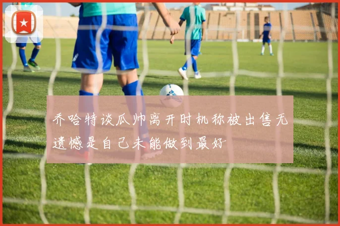 乔哈特谈瓜帅离开时机称被出售无遗憾是自己未能做到最好