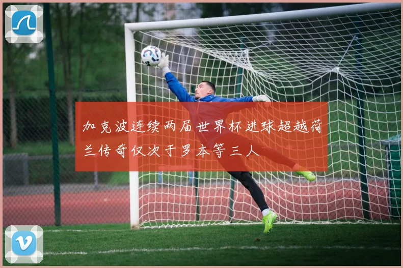 加克波连续两届世界杯进球超越荷兰传奇仅次于罗本等三人