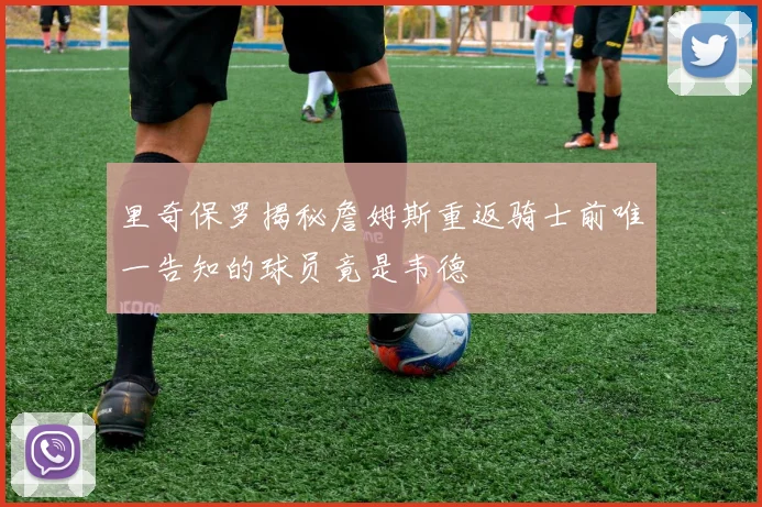 里奇保罗揭秘詹姆斯重返骑士前唯一告知的球员竟是韦德