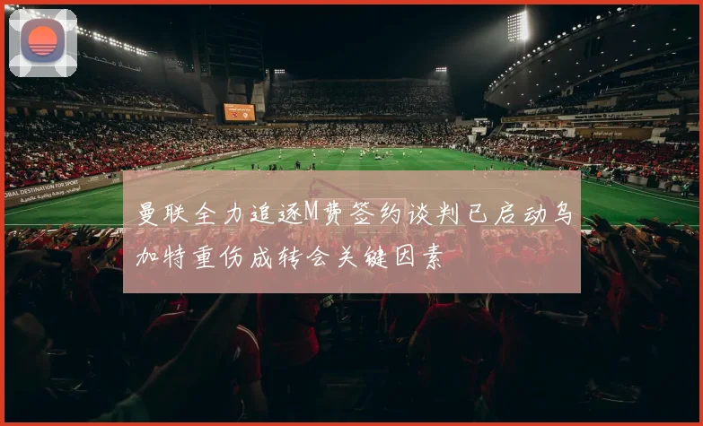 曼联全力追逐M费签约谈判已启动乌加特重伤成转会关键因素