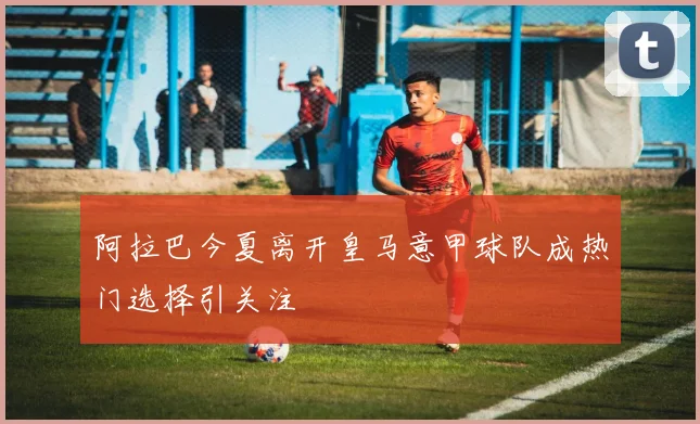 阿拉巴今夏离开皇马意甲球队成热门选择引关注