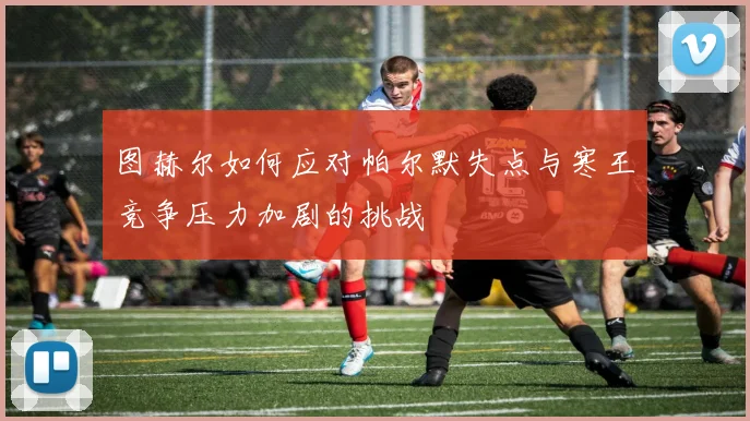 图赫尔如何应对帕尔默失点与寒王竞争压力加剧的挑战