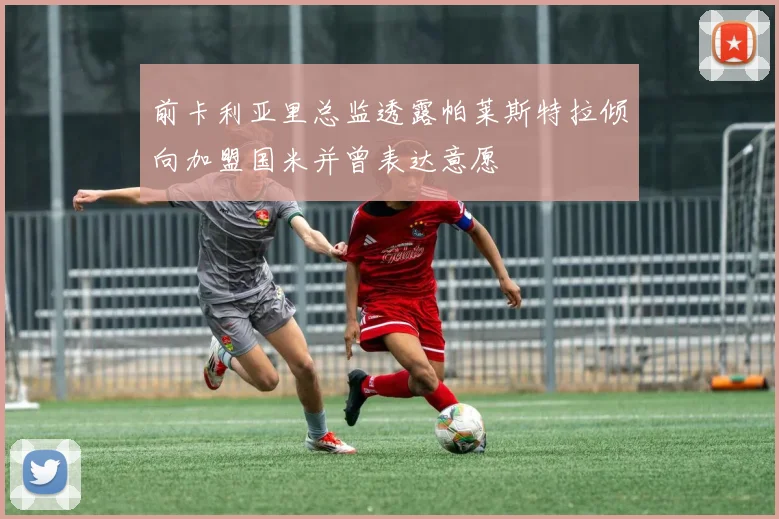 前卡利亚里总监透露帕莱斯特拉倾向加盟国米并曾表达意愿