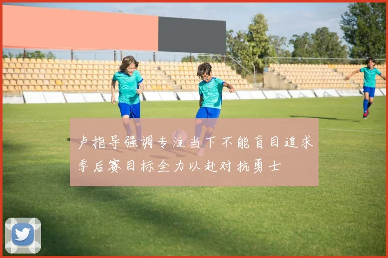 卢指导强调专注当下不能盲目追求季后赛目标全力以赴对抗勇士