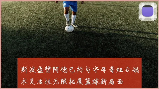 斯波盛赞阿德巴约与字母哥组合战术灵活性无限拓展篮球新局面