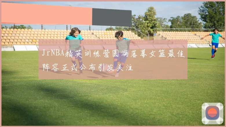 JrNBA精英训练营圆满落幕女篮最佳阵容正式公布引发关注