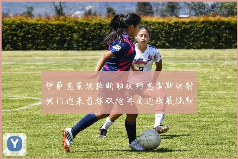 伊萨克前场抢断助攻约克雷斯劲射破门迎来首球双枪再度连线展现默契