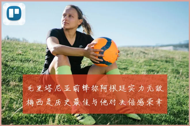 毛里塔尼亚前锋称阿根廷实力无敌梅西是历史最佳与他对决倍感荣幸