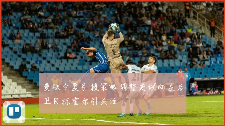 曼联今夏引援策略调整更倾向左后卫目标霍尔引关注