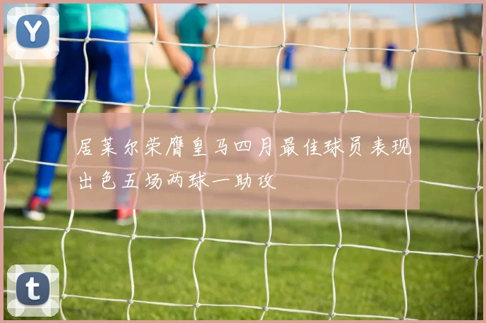 居莱尔荣膺皇马四月最佳球员表现出色五场两球一助攻