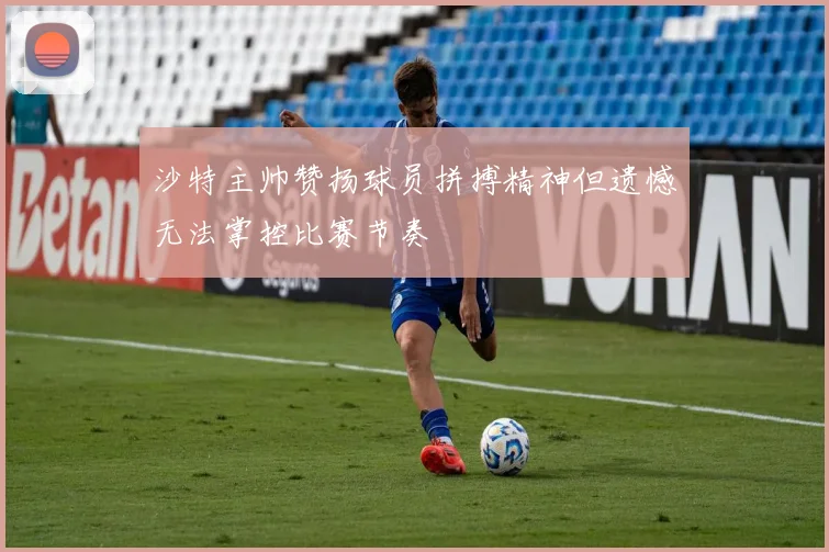 沙特主帅赞扬球员拼搏精神但遗憾无法掌控比赛节奏