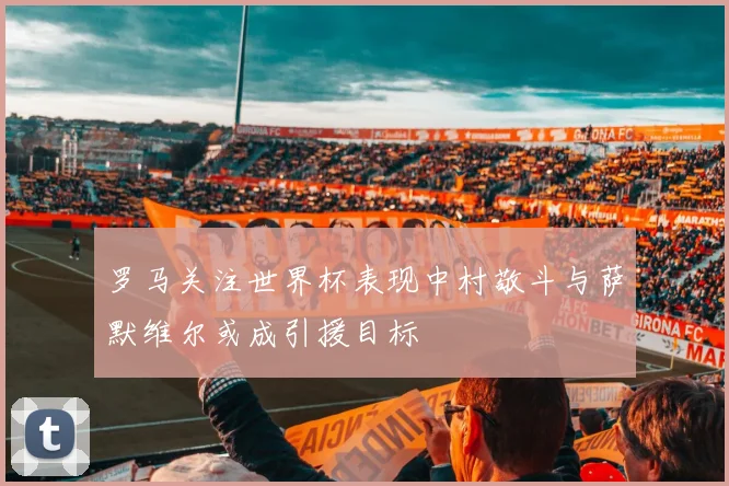 罗马关注世界杯表现中村敬斗与萨默维尔或成引援目标