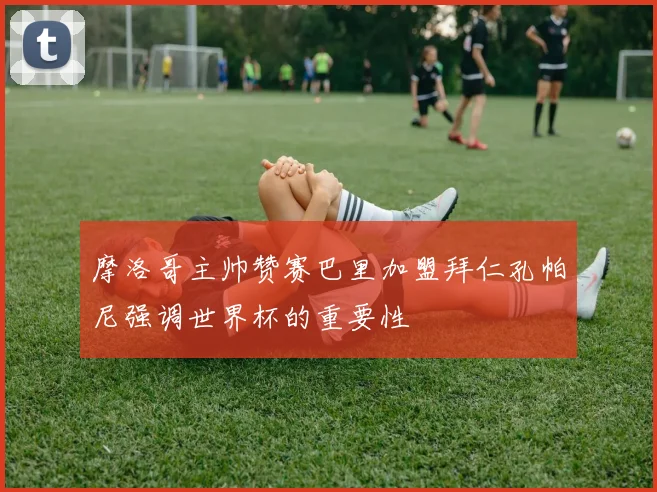 摩洛哥主帅赞赛巴里加盟拜仁孔帕尼强调世界杯的重要性