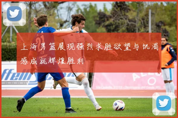 上海男篮展现强烈求胜欲望与饥渴感成就辉煌胜利
