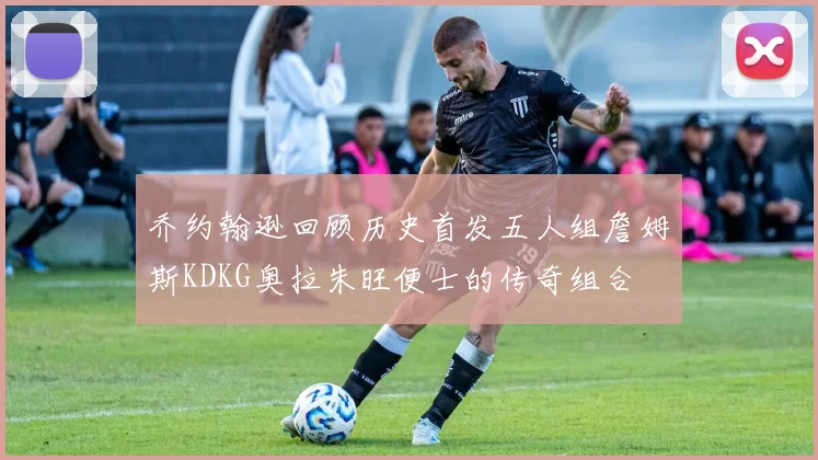 乔约翰逊回顾历史首发五人组詹姆斯KDKG奥拉朱旺便士的传奇组合
