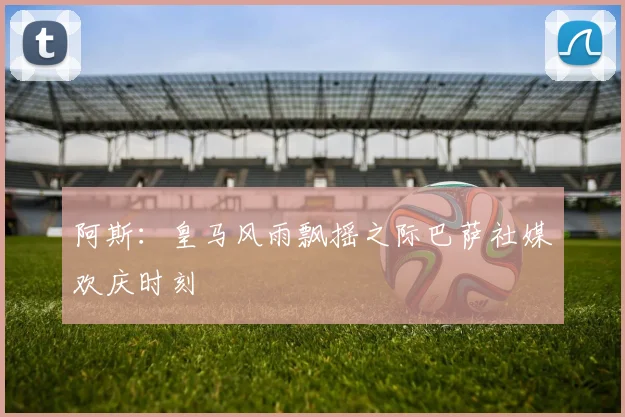 阿斯：皇马风雨飘摇之际巴萨社媒欢庆时刻