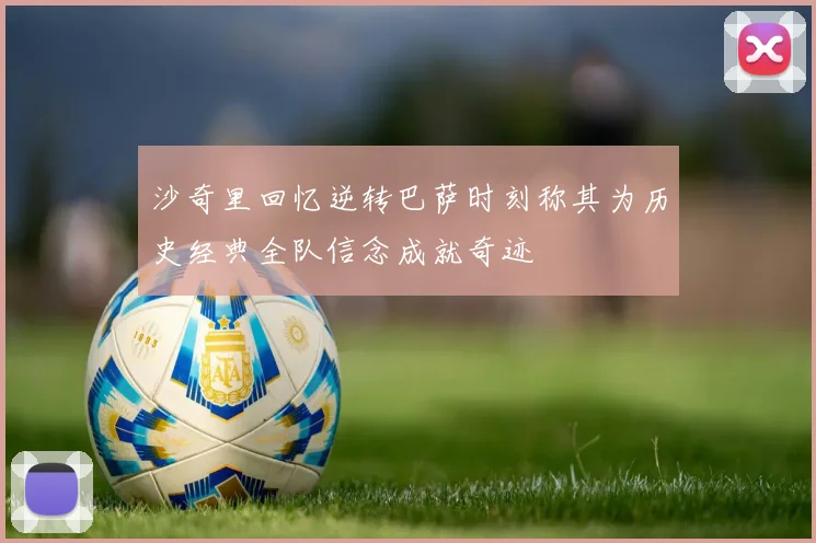 沙奇里回忆逆转巴萨时刻称其为历史经典全队信念成就奇迹