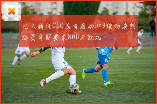 尤文新任CEO或将启动DV9续约谈判球员年薪要求800万欧元