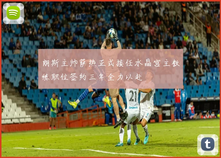 朗斯主帅萨热正式接任水晶宫主教练职位签约三年全力以赴