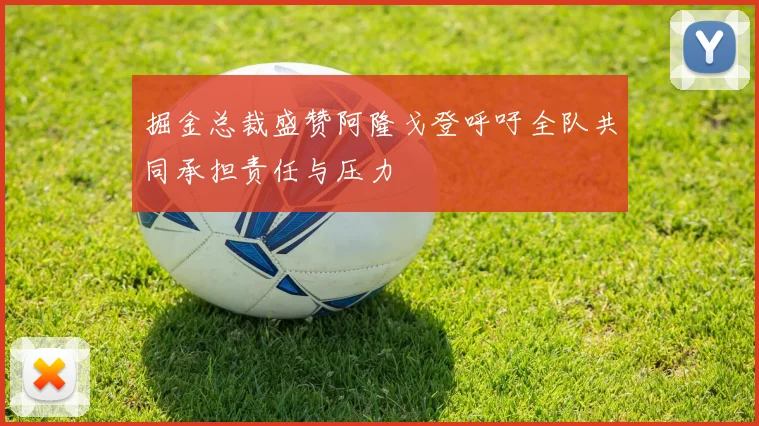 掘金总裁盛赞阿隆戈登呼吁全队共同承担责任与压力