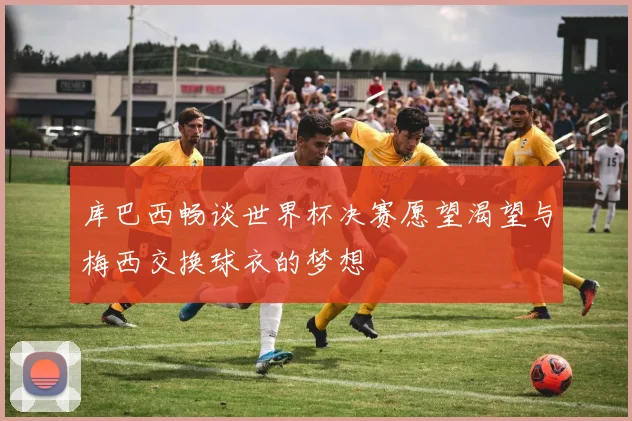 库巴西畅谈世界杯决赛愿望渴望与梅西交换球衣的梦想