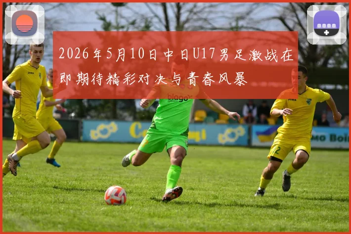 2026年5月10日中日U17男足激战在即期待精彩对决与青春风暴