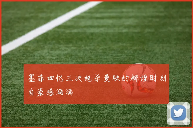 墨菲回忆三次绝杀曼联的辉煌时刻自豪感满满